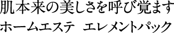肌本来の美しさを呼び覚ますホームエステ。エレメントパック