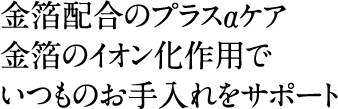 金箔配合のプラスαケア。金箔のイオン化作用でいつものお手入れをサポート
