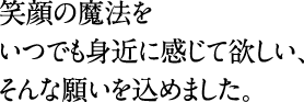 笑顔の魔法をいつでも身近に感じて欲しい、そんな願いを込めました。