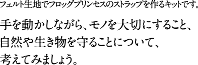 フェルト生地でフロッグプリンセスのストラップを作るキットです。手を動かしながら、モノを大切にすること、自然や生き物を守ることについて、考えてみましょう。