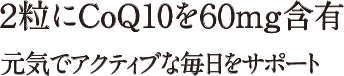 2粒にCoQ10を60mg含有。元気でアクティブな毎日をサポート